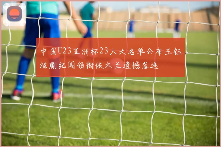 中国U23亚洲杯23人大名单公布王钰栋蒯纪闻领衔依木兰遗憾落选