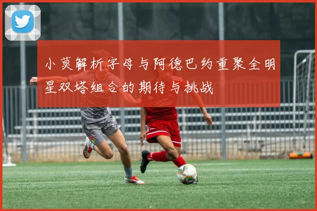 小莫解析字母与阿德巴约重聚全明星双塔组合的期待与挑战