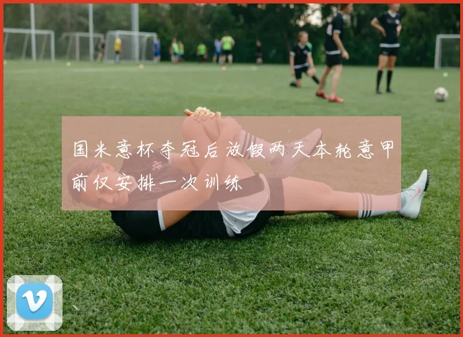 国米意杯夺冠后放假两天本轮意甲前仅安排一次训练