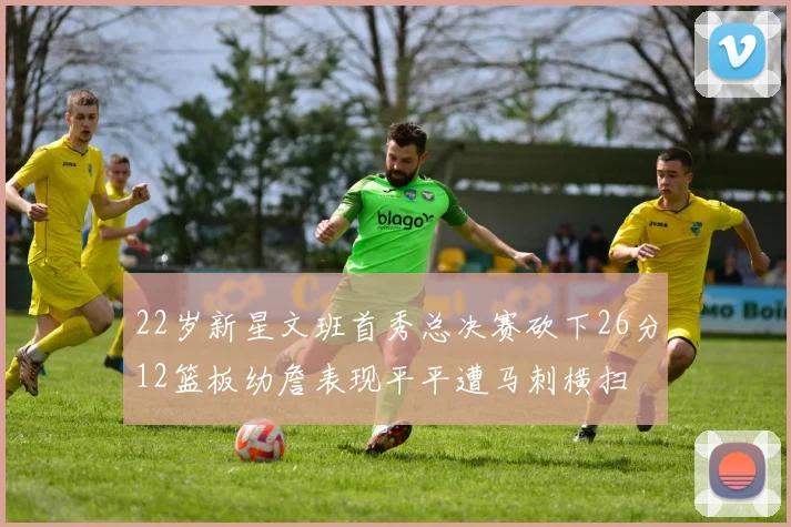 22岁新星文班首秀总决赛砍下26分12篮板幼詹表现平平遭马刺横扫