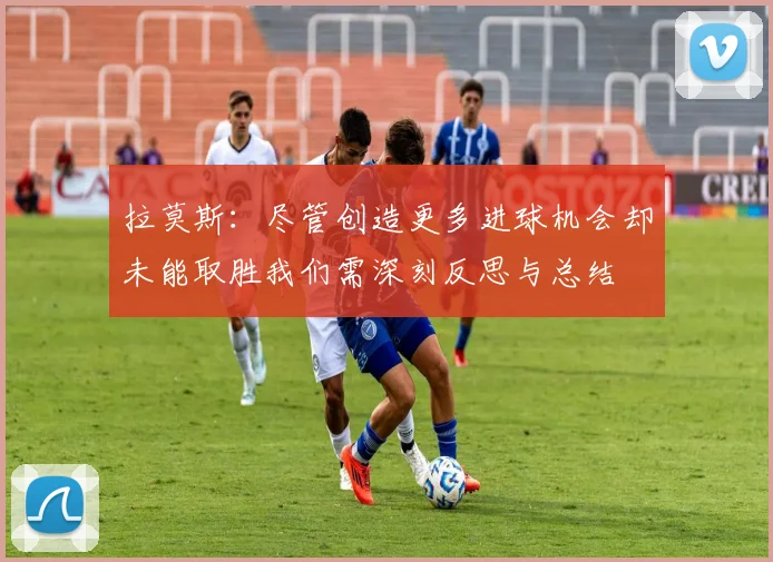拉莫斯：尽管创造更多进球机会却未能取胜我们需深刻反思与总结