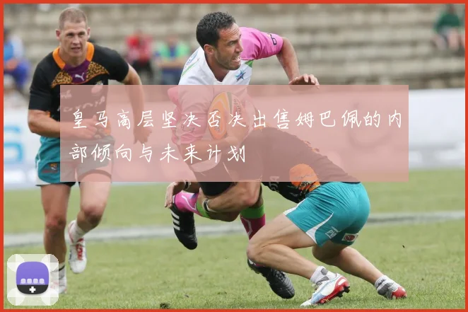 皇马高层坚决否决出售姆巴佩的内部倾向与未来计划