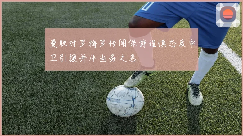 曼联对罗梅罗传闻保持谨慎态度中卫引援并非当务之急