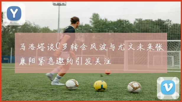 马洛塔谈C罗转会风波与尤文未来张康阳紧急邀约引发关注