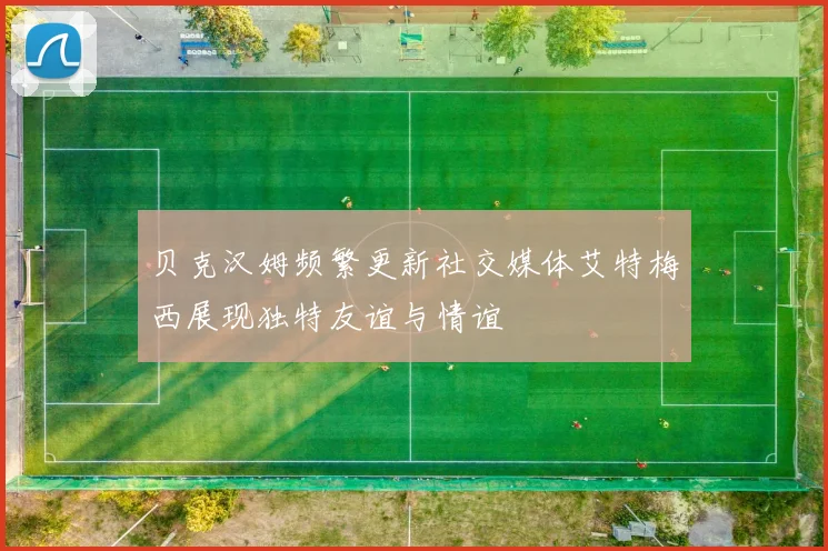 贝克汉姆频繁更新社交媒体艾特梅西展现独特友谊与情谊