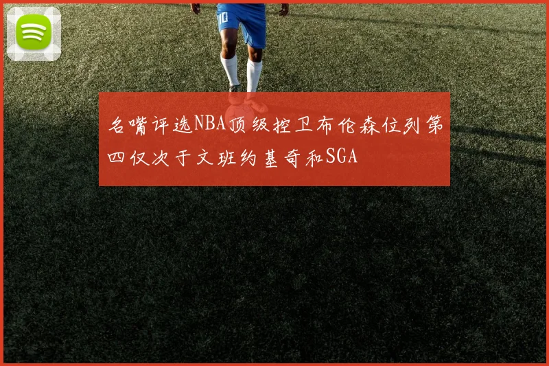 名嘴评选NBA顶级控卫布伦森位列第四仅次于文班约基奇和SGA