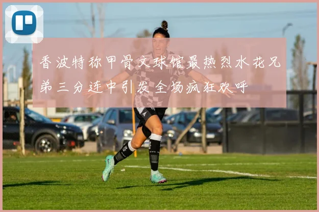 香波特称甲骨文球馆最热烈水花兄弟三分连中引发全场疯狂欢呼