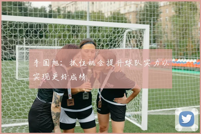 李国旭：抓住机会提升球队实力以实现更好成绩