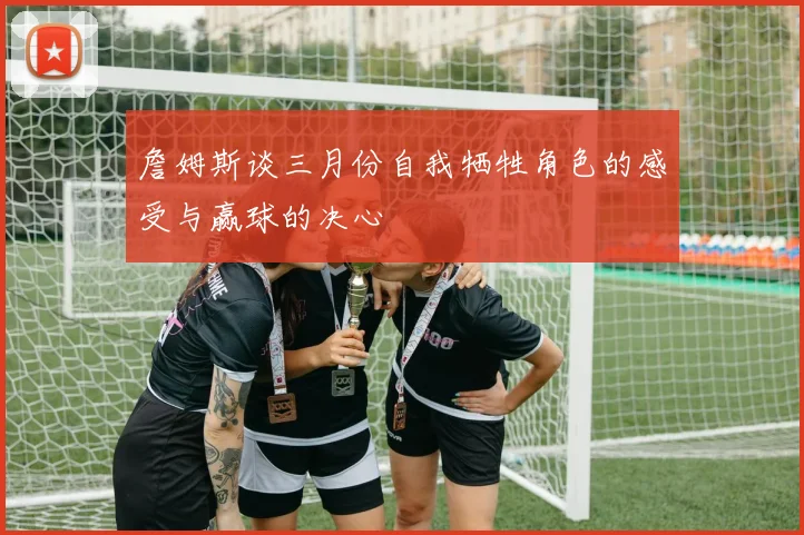 詹姆斯谈三月份自我牺牲角色的感受与赢球的决心
