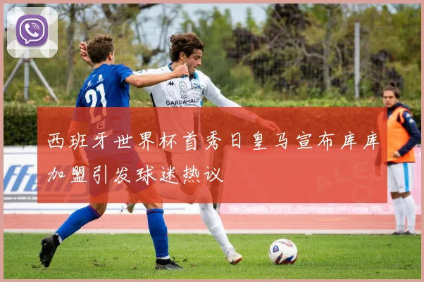 西班牙世界杯首秀日皇马宣布库库加盟引发球迷热议