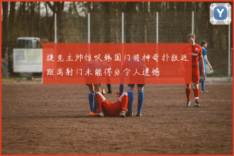 捷克主帅惊叹韩国门将神奇扑救近距离射门未能得分令人遗憾
