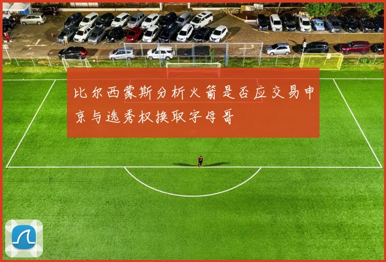 比尔西蒙斯分析火箭是否应交易申京与选秀权换取字母哥