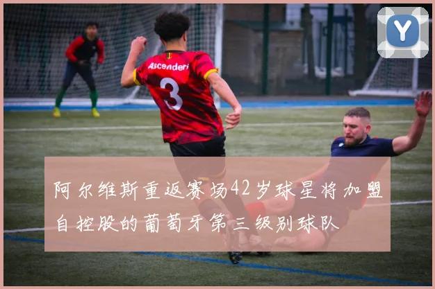 阿尔维斯重返赛场42岁球星将加盟自控股的葡萄牙第三级别球队