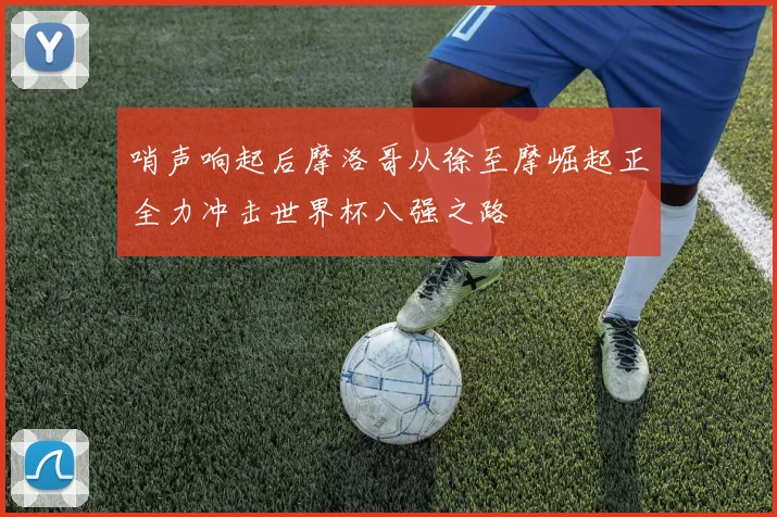 哨声响起后摩洛哥从徐至摩崛起正全力冲击世界杯八强之路