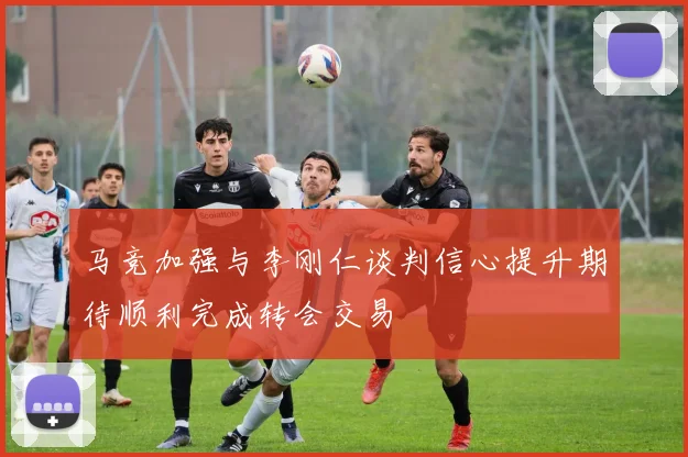 马竞加强与李刚仁谈判信心提升期待顺利完成转会交易