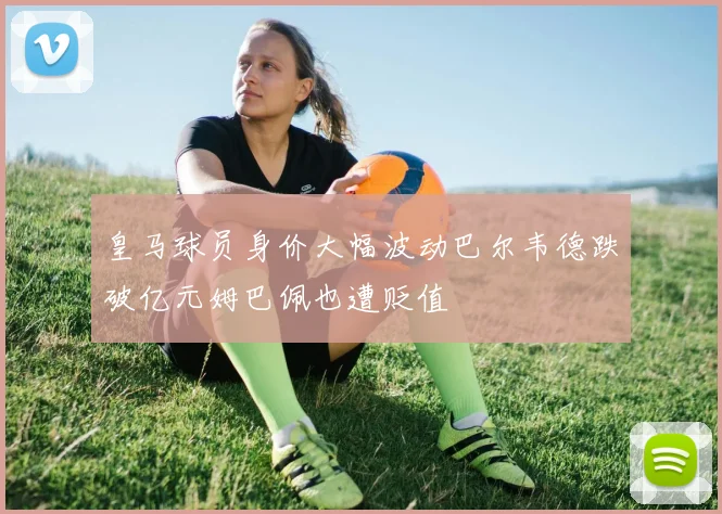 皇马球员身价大幅波动巴尔韦德跌破亿元姆巴佩也遭贬值
