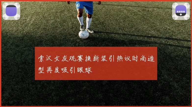 索汉女友观赛换新装引热议时尚造型再度吸引眼球