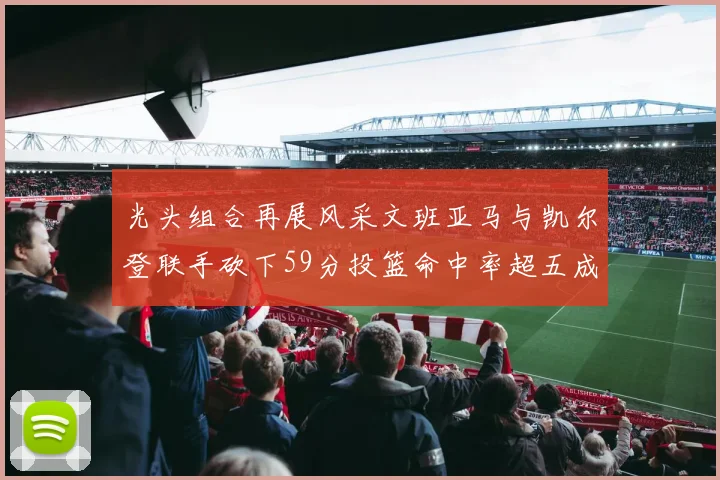 光头组合再展风采文班亚马与凯尔登联手砍下59分投篮命中率超五成