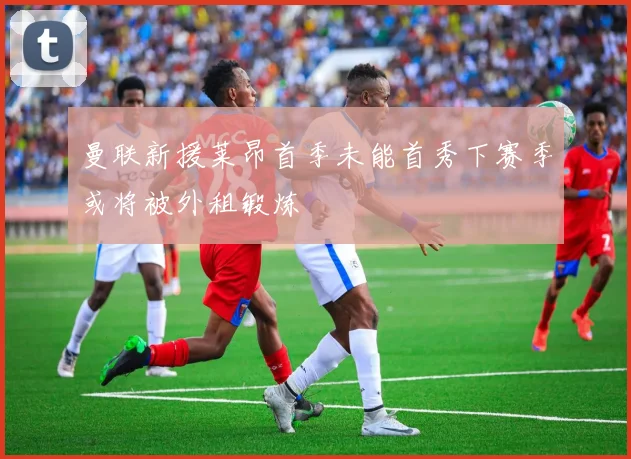 曼联新援莱昂首季未能首秀下赛季或将被外租锻炼