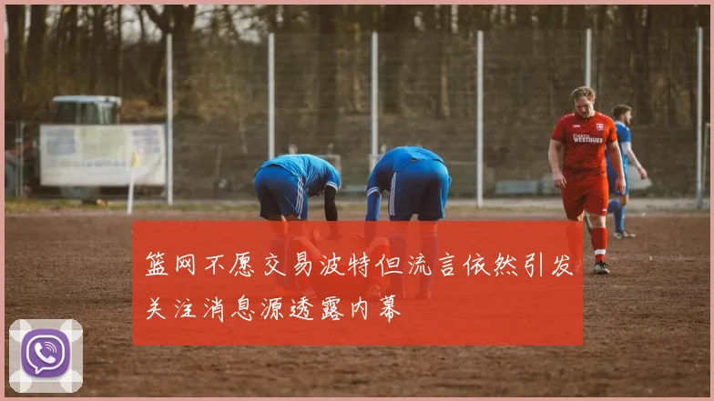 篮网不愿交易波特但流言依然引发关注消息源透露内幕