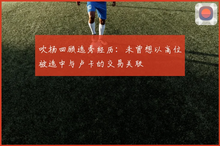 吹杨回顾选秀经历：未曾想以高位被选中与卢卡的交易关联