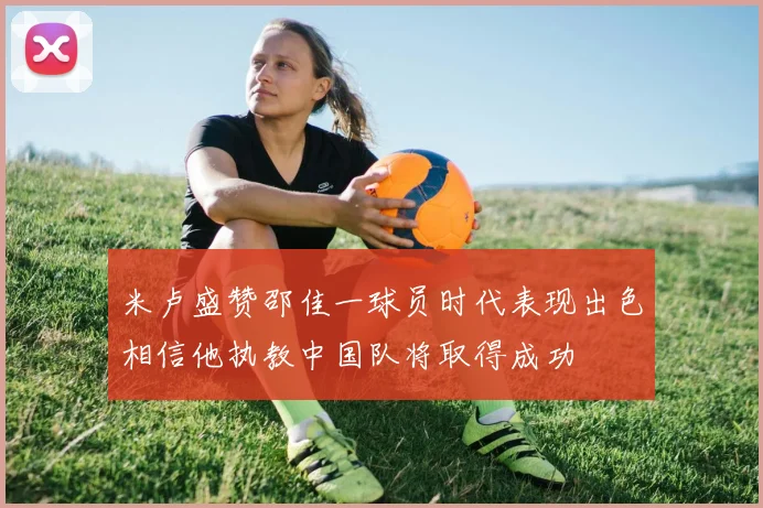米卢盛赞邵佳一球员时代表现出色相信他执教中国队将取得成功