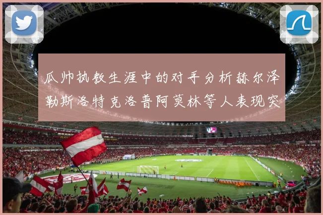瓜帅执教生涯中的对手分析赫尔泽勒斯洛特克洛普阿莫林等人表现突出