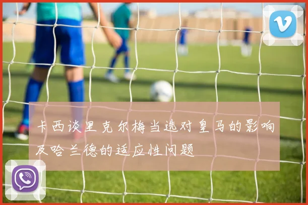 卡西谈里克尔梅当选对皇马的影响及哈兰德的适应性问题