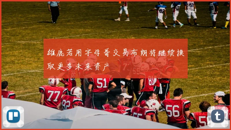 雄鹿若用字母哥交易布朗将继续换取更多未来资产