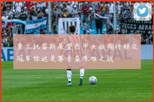 费兰托雷斯展望西甲决战期待锁定冠军称这是赛季最艰难之战