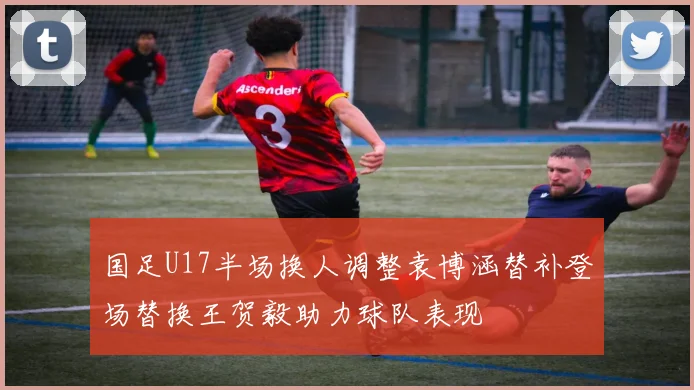 国足U17半场换人调整袁博涵替补登场替换王贺毅助力球队表现