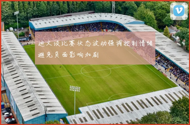 迪文谈比赛状态波动强调控制情绪避免负面影响加剧